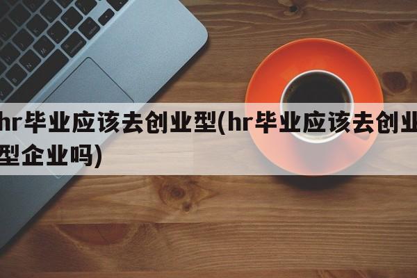 hr毕业应该去创业型(hr毕业应该去创业型企业吗)