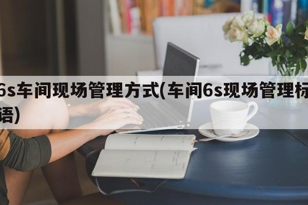 6s车间现场管理方式(车间6s现场管理标语)